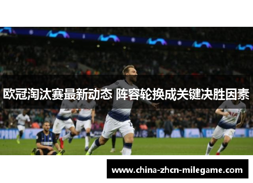 欧冠淘汰赛最新动态 阵容轮换成关键决胜因素