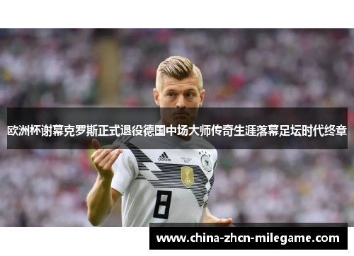 欧洲杯谢幕克罗斯正式退役德国中场大师传奇生涯落幕足坛时代终章